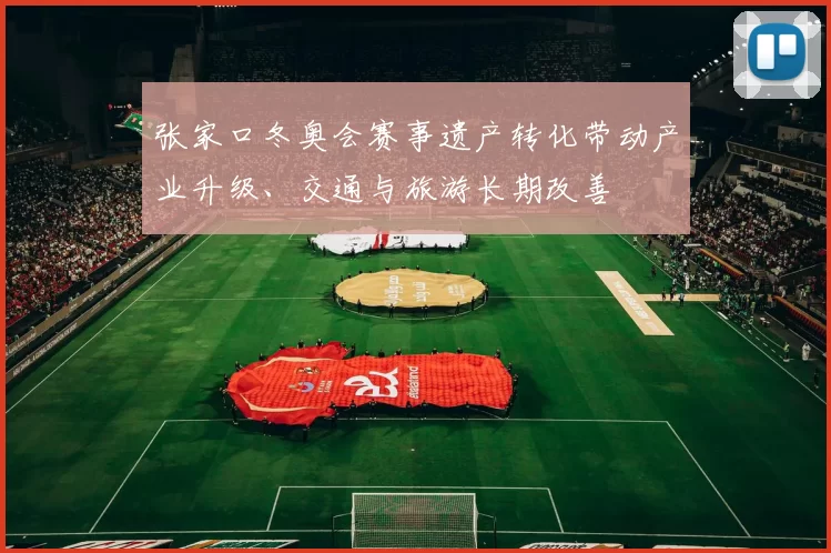 张家口冬奥会赛事遗产转化带动产业升级、交通与旅游长期改善