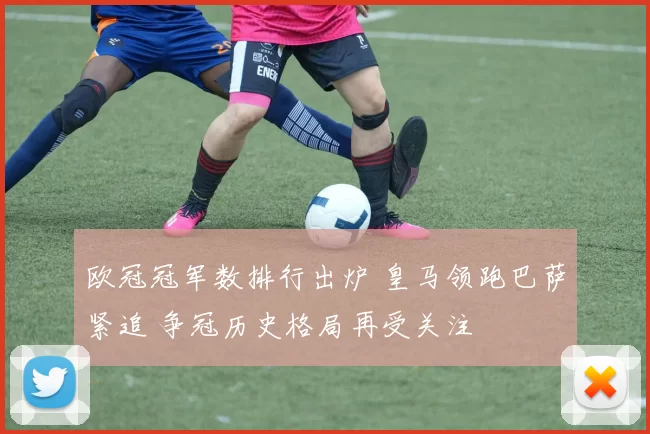 欧冠冠军数排行出炉 皇马领跑巴萨紧追 争冠历史格局再受关注