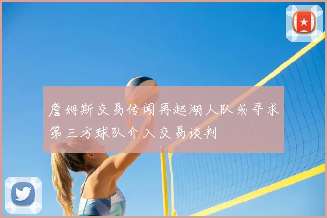 詹姆斯交易传闻再起湖人队或寻求第三方球队介入交易谈判