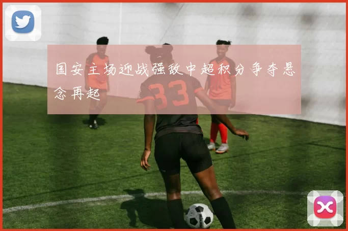 国安主场迎战强敌中超积分争夺悬念再起