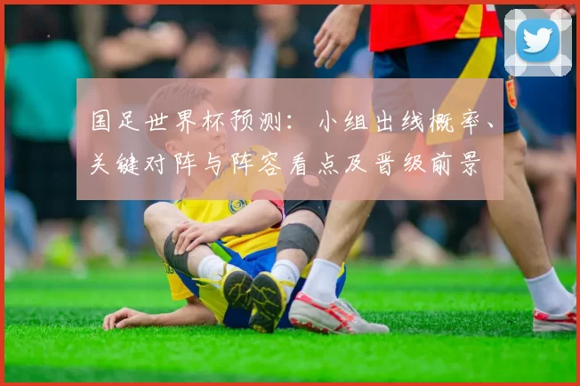 国足世界杯预测：小组出线概率、关键对阵与阵容看点及晋级前景