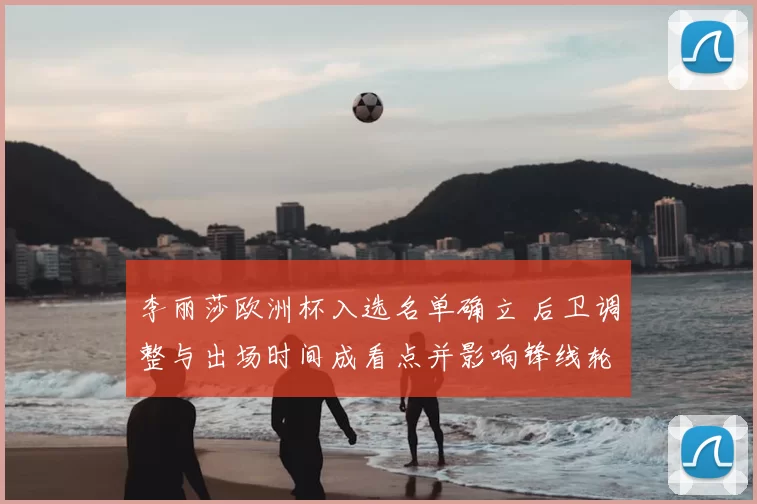 李丽莎欧洲杯入选名单确立 后卫调整与出场时间成看点并影响锋线轮换