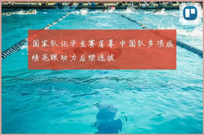 国家队化学竞赛落幕 中国队多项成绩亮眼助力后续选拔