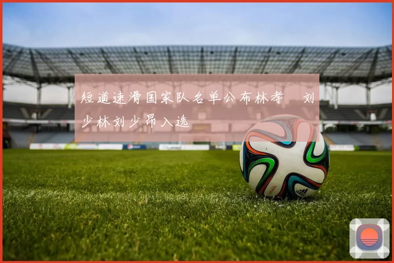 短道速滑国家队名单公布林孝埈刘少林刘少昂入选