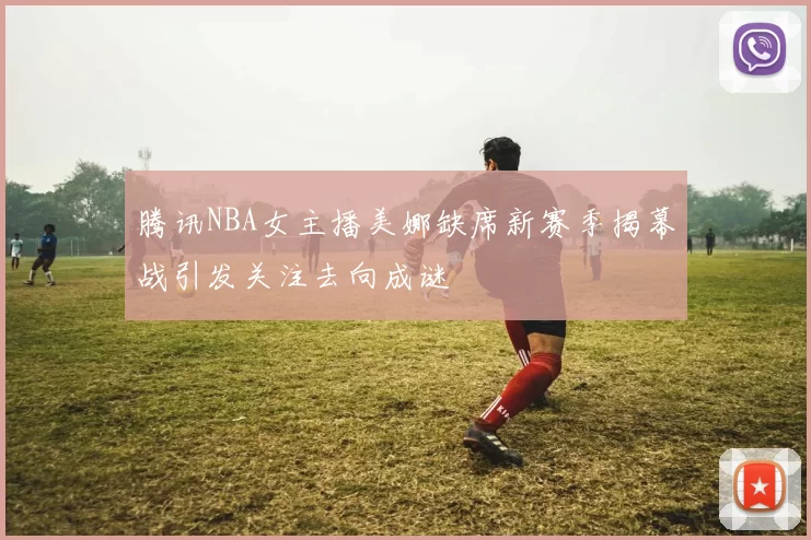 腾讯NBA女主播美娜缺席新赛季揭幕战引发关注去向成谜