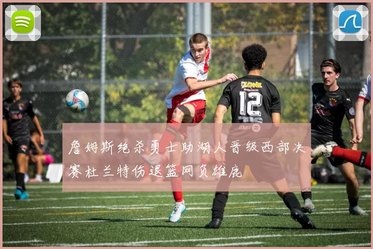 詹姆斯绝杀勇士助湖人晋级西部决赛杜兰特伤退篮网负雄鹿