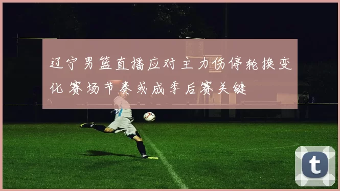 辽宁男篮直播应对主力伤停轮换变化 赛场节奏或成季后赛关键