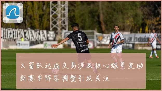 火箭队达成交易涉及核心球员变动新赛季阵容调整引发关注