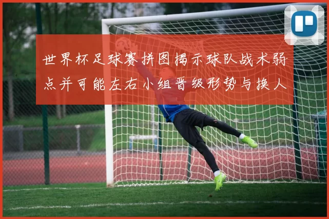 世界杯足球赛拼图揭示球队战术弱点并可能左右小组晋级形势与换人策略