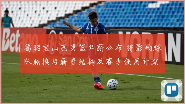 葛昭宝山西男篮年薪公布 将影响球队轮换与薪资结构及赛季使用计划