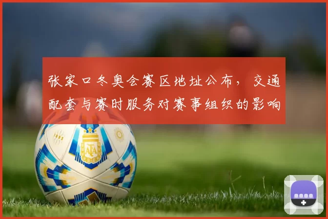 张家口冬奥会赛区地址公布，交通配套与赛时服务对赛事组织的影响与应对