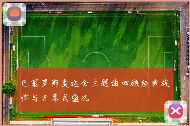 巴塞罗那奥运会主题曲回顾经典旋律与开幕式盛况