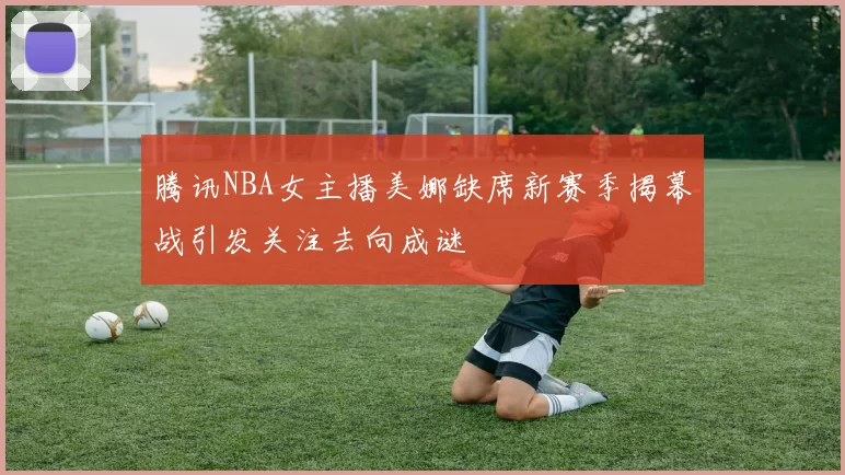 腾讯NBA女主播美娜缺席新赛季揭幕战引发关注去向成谜