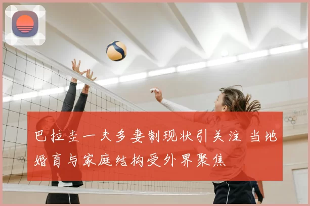 巴拉圭一夫多妻制现状引关注 当地婚育与家庭结构受外界聚焦