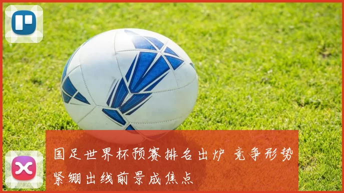 国足世界杯预赛排名出炉 竞争形势紧绷出线前景成焦点