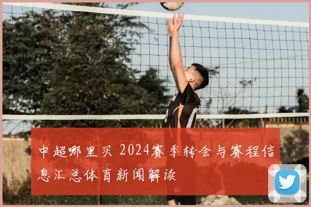 中超哪里买 2024赛季转会与赛程信息汇总体育新闻解读