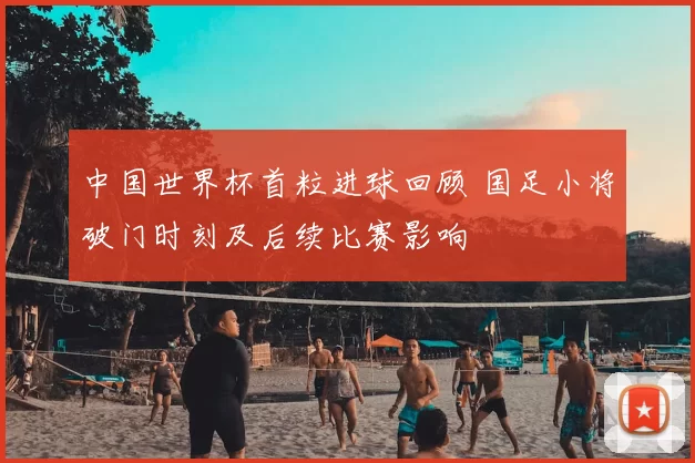 中国世界杯首粒进球回顾 国足小将破门时刻及后续比赛影响