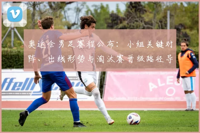 奥运会男足赛程公布：小组关键对阵、出线形势与淘汰赛晋级路径导读