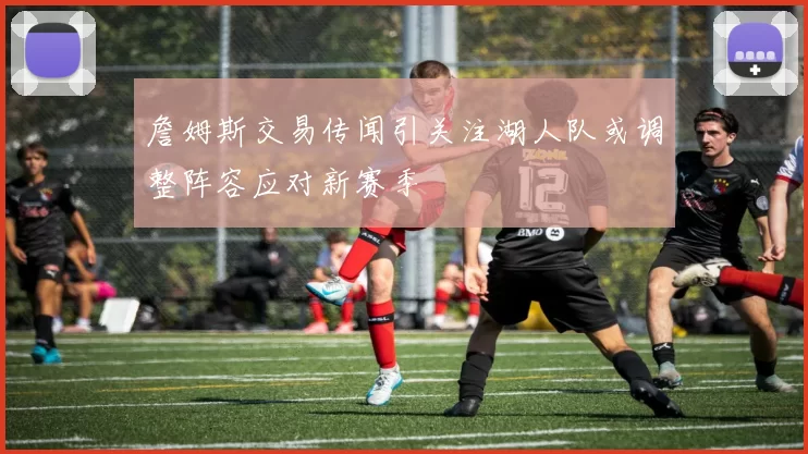 詹姆斯交易传闻引关注湖人队或调整阵容应对新赛季