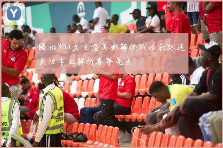腾讯NBA女主播美娜解说风格获球迷关注专业解析赛事亮点