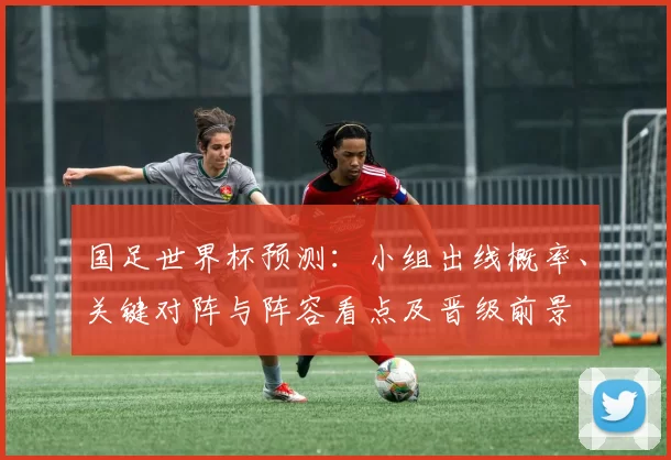 国足世界杯预测：小组出线概率、关键对阵与阵容看点及晋级前景