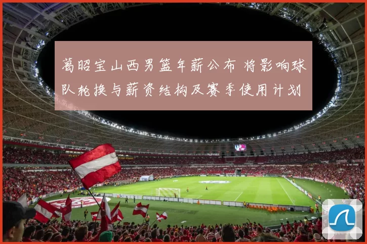 葛昭宝山西男篮年薪公布 将影响球队轮换与薪资结构及赛季使用计划