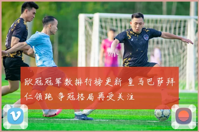 欧冠冠军数排行榜更新 皇马巴萨拜仁领跑 争冠格局再受关注