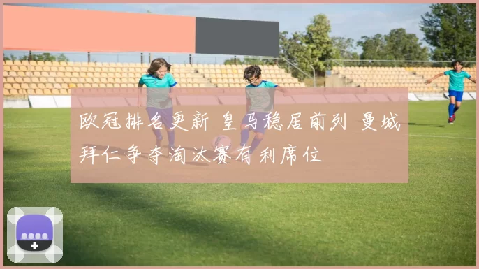 欧冠排名更新 皇马稳居前列 曼城拜仁争夺淘汰赛有利席位