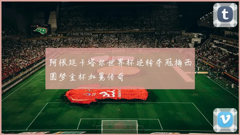 阿根廷卡塔尔世界杯逆转夺冠梅西圆梦金杯加冕传奇