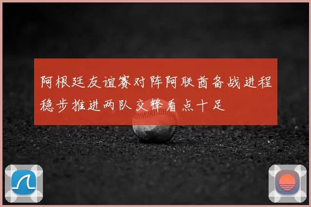 阿根廷友谊赛对阵阿联酋备战进程稳步推进两队交锋看点十足