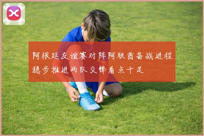 阿根廷友谊赛对阵阿联酋备战进程稳步推进两队交锋看点十足