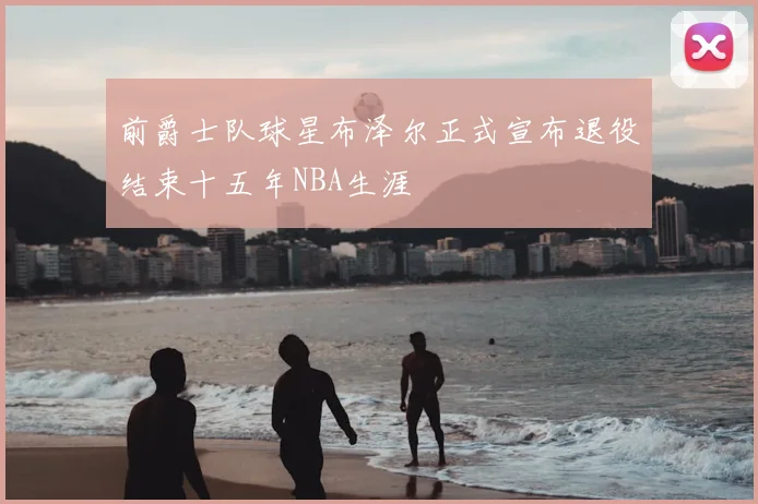 前爵士队球星布泽尔正式宣布退役结束十五年NBA生涯