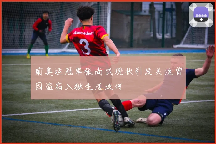 前奥运冠军张尚武现状引发关注曾因盗窃入狱生活坎坷