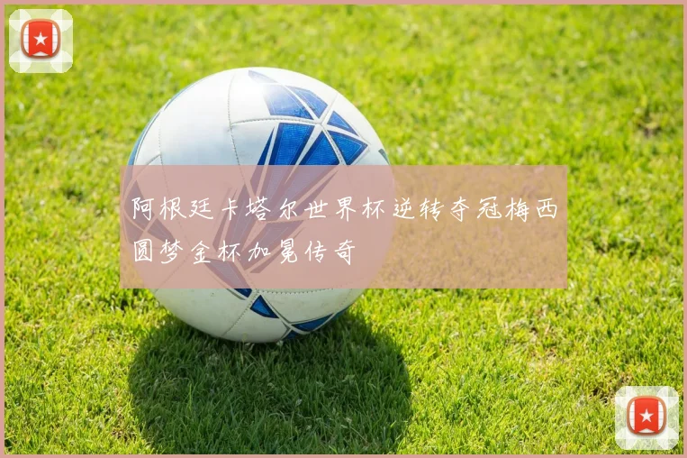 阿根廷卡塔尔世界杯逆转夺冠梅西圆梦金杯加冕传奇