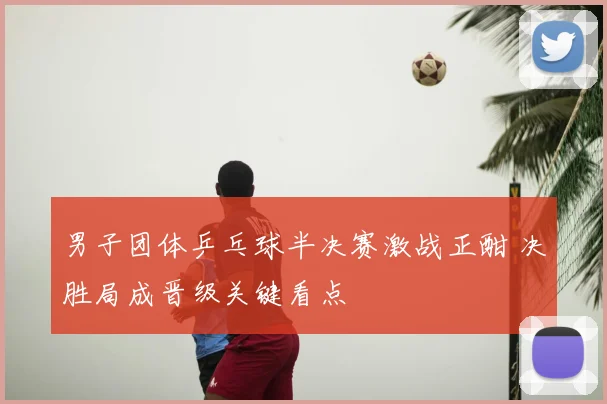 男子团体乒乓球半决赛激战正酣 决胜局成晋级关键看点