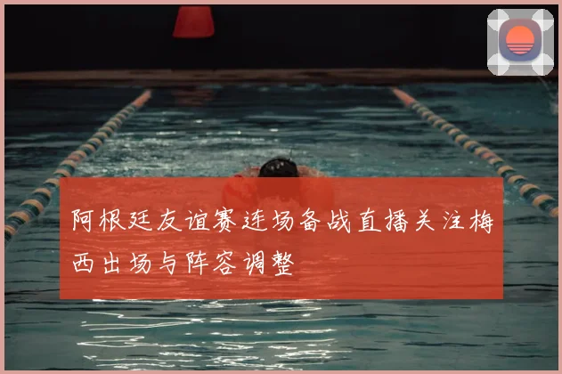 阿根廷友谊赛连场备战直播关注梅西出场与阵容调整